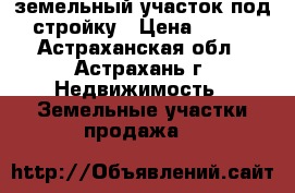 земельный участок под стройку › Цена ­ 300 - Астраханская обл., Астрахань г. Недвижимость » Земельные участки продажа   